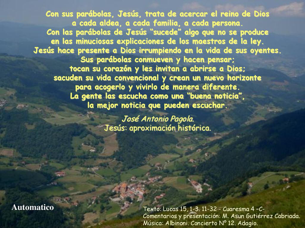 Con sus parábolas, Jesús, trata de acercar el reino de Dios a cada aldea, a cada familia, a cada persona. Con las parábolas de Jesús sucede algo que no se produce en las minuciosas explicaciones de los maestros de la ley. Jesús hace presente a Dios irrumpiendo en la vida de sus oyentes. Sus parábolas conmueven y hacen pensar; tocan su corazón y les invitan a abrirse a Dios; sacuden su vida convencional y crean un nuevo horizonte para acogerlo y vivirlo de manera diferente. La gente las escucha como una buena noticia , la mejor noticia que pueden escuchar.