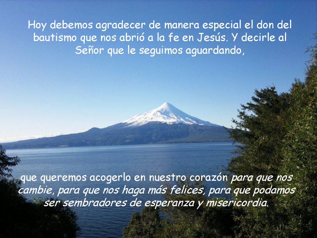 Hoy debemos agradecer de manera especial el don del bautismo que nos abrió a la fe en Jesús. Y decirle al Señor que le seguimos aguardando,