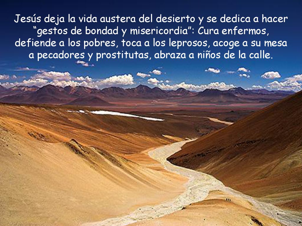 Jesús deja la vida austera del desierto y se dedica a hacer gestos de bondad y misericordia : Cura enfermos, defiende a los pobres, toca a los leprosos, acoge a su mesa a pecadores y prostitutas, abraza a niños de la calle.