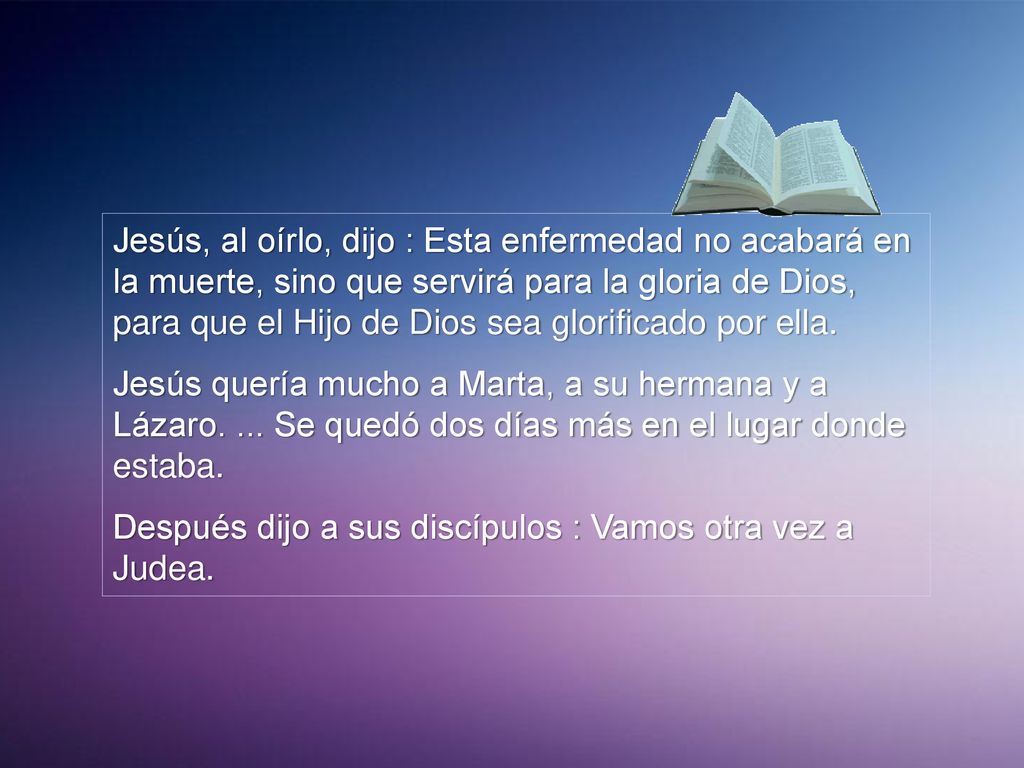 Jesús, al oírlo, dijo : Esta enfermedad no acabará en la muerte, sino que servirá para la gloria de Dios, para que el Hijo de Dios sea glorificado por ella.
