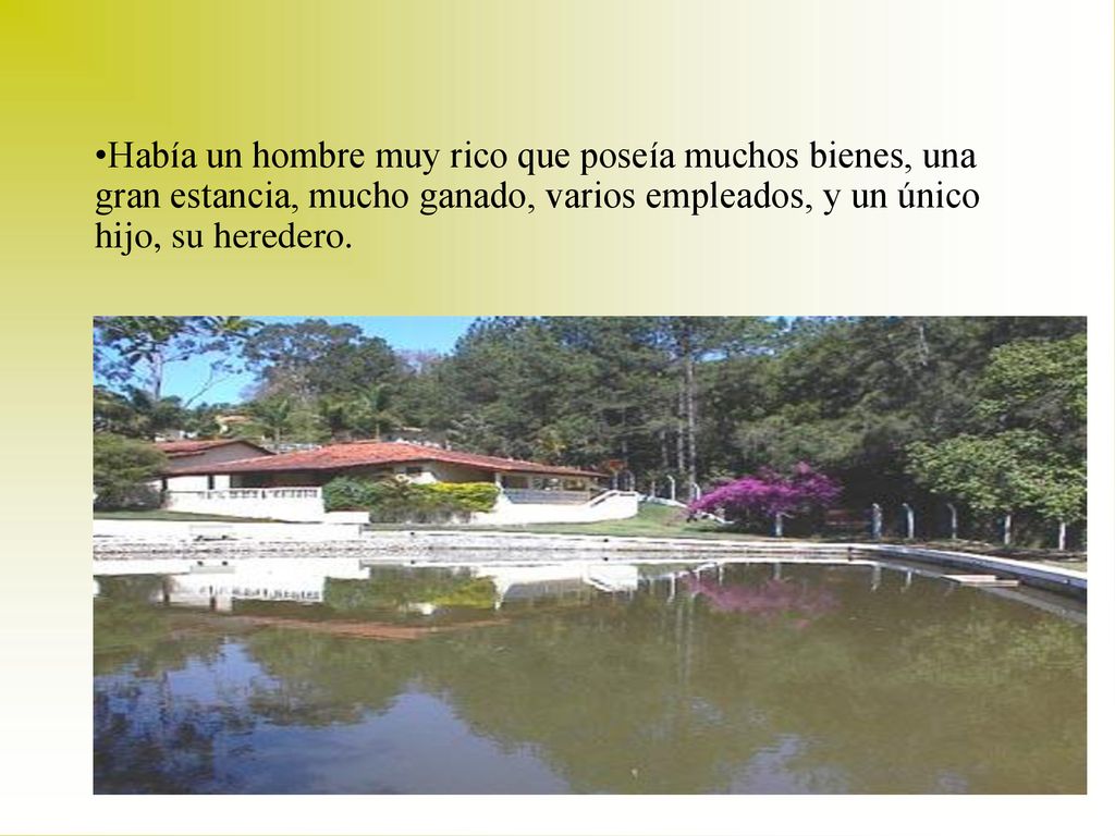 Había un hombre muy rico que poseía muchos bienes, una gran estancia, mucho ganado, varios empleados, y un único hijo, su heredero.