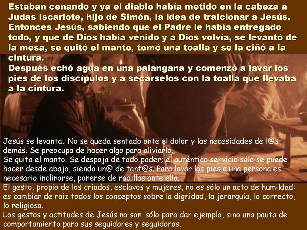 Estaban cenando y ya el diablo había metido en la cabeza a Judas Iscariote, hijo de Simón, la idea de traicionar a Jesús. Entonces Jesús, sabiendo que el Padre le había entregado todo, y que de Dios había venido y a Dios volvía, se levantó de la mesa, se quitó el manto, tomó una toalla y se la ciñó a la cintura. Después echó agua en una palangana y comenzó a lavar los pies de los discípulos y a secárselos con la toalla que llevaba a la cintura.