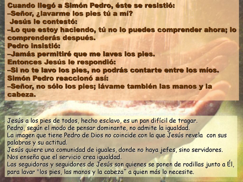 Cuando llegó a Simón Pedro, éste se resistió: –Señor, ¿lavarme los pies tú a mí Jesús le contestó: –Lo que estoy haciendo, tú no lo puedes comprender ahora; lo comprenderás después. Pedro insistió: –Jamás permitiré que me laves los pies. Entonces Jesús le respondió: –Si no te lavo los pies, no podrás contarte entre los míos. Simón Pedro reaccionó así: –Señor, no sólo los pies; lávame también las manos y la cabeza.