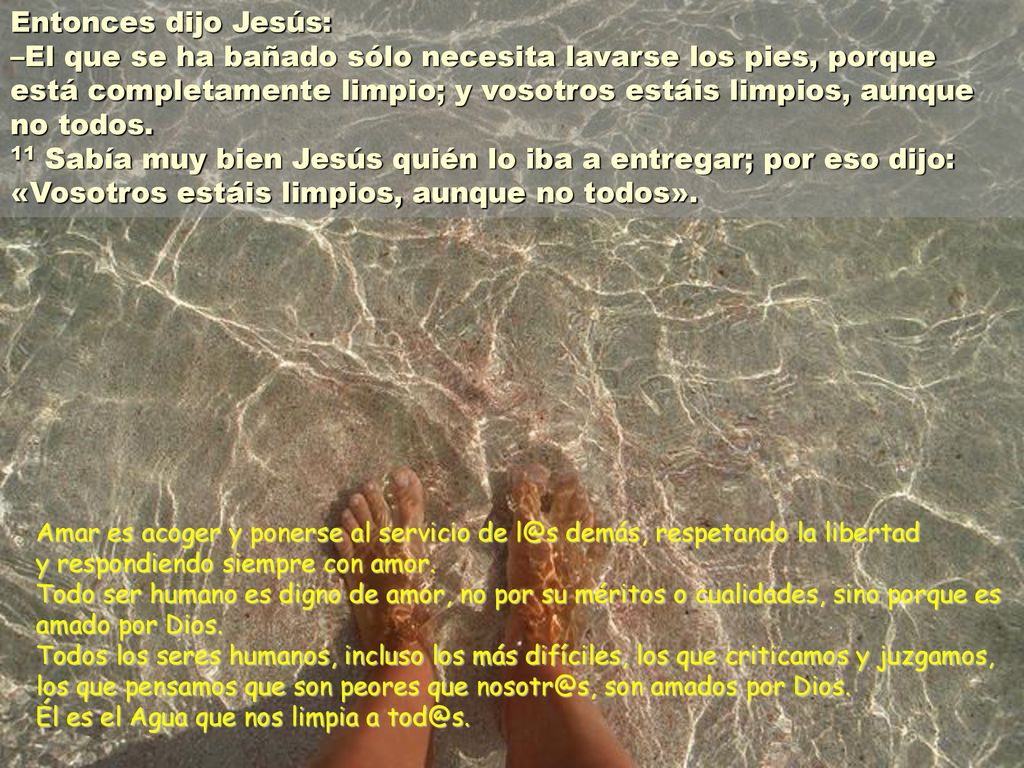 Entonces dijo Jesús: –El que se ha bañado sólo necesita lavarse los pies, porque está completamente limpio; y vosotros estáis limpios, aunque no todos. 11 Sabía muy bien Jesús quién lo iba a entregar; por eso dijo: «Vosotros estáis limpios, aunque no todos».