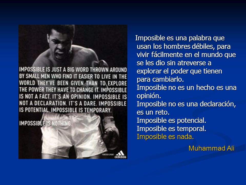 Imposible es una palabra que usan los hombres débiles, para vivir fácilmente en el mundo que se les dio sin atreverse a explorar el poder que tienen para cambiarlo. Imposible no es un hecho es una opinión. Imposible no es una declaración, es un reto. Imposible es potencial. Imposible es temporal. Imposible es nada.