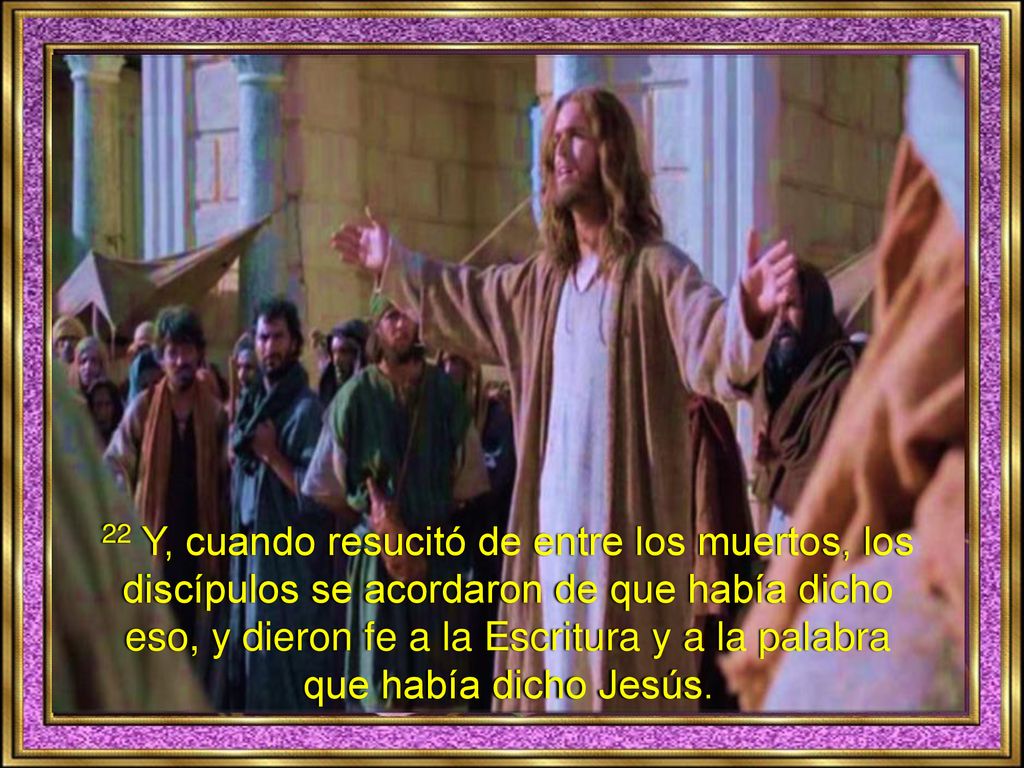 22 Y, cuando resucitó de entre los muertos, los discípulos se acordaron de que había dicho eso, y dieron fe a la Escritura y a la palabra que había dicho Jesús.