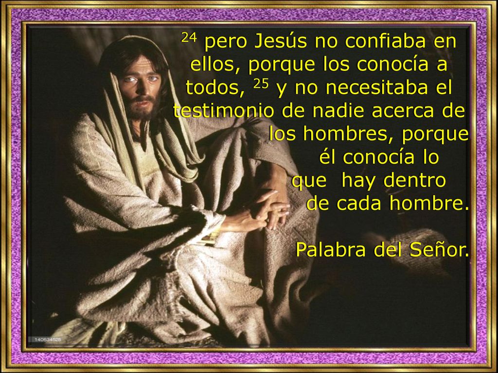 24 pero Jesús no confiaba en ellos, porque los conocía a todos, 25 y no necesitaba el testimonio de nadie acerca de los hombres, porque él conocía lo que hay dentro