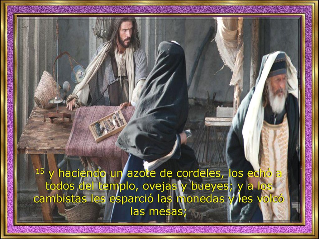 15 y haciendo un azote de cordeles, los echó a todos del templo, ovejas y bueyes; y a los cambistas les esparció las monedas y les volcó las mesas;