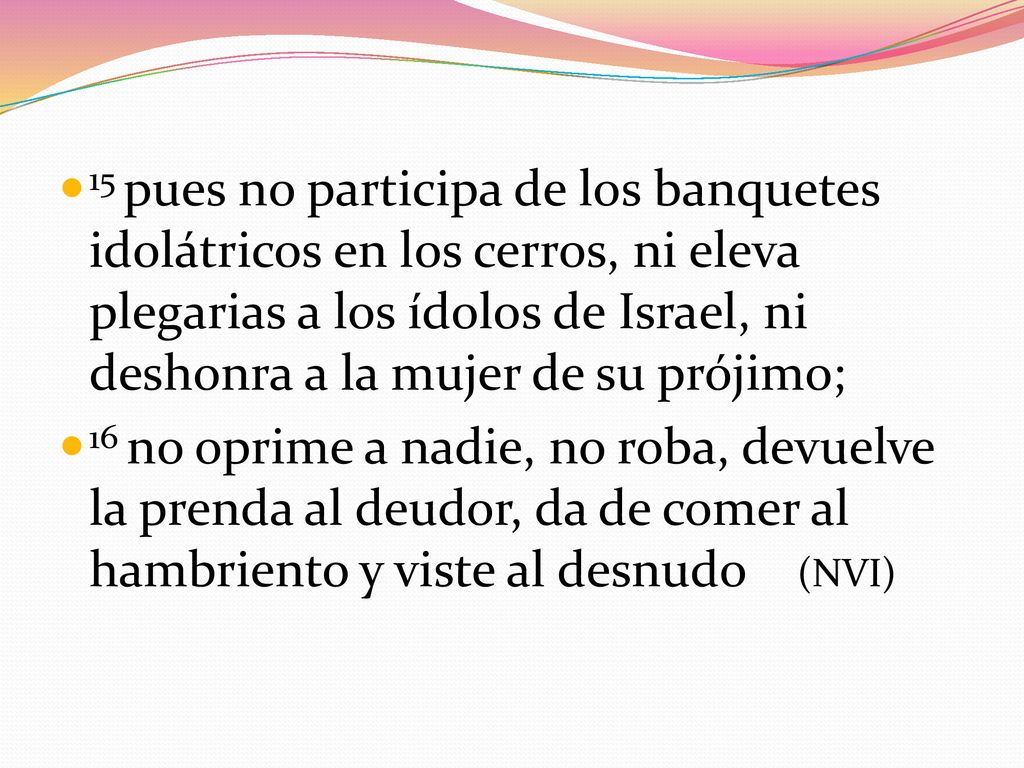 15 pues no participa de los banquetes idolátricos en los cerros, ni eleva plegarias a los ídolos de Israel, ni deshonra a la mujer de su prójimo;