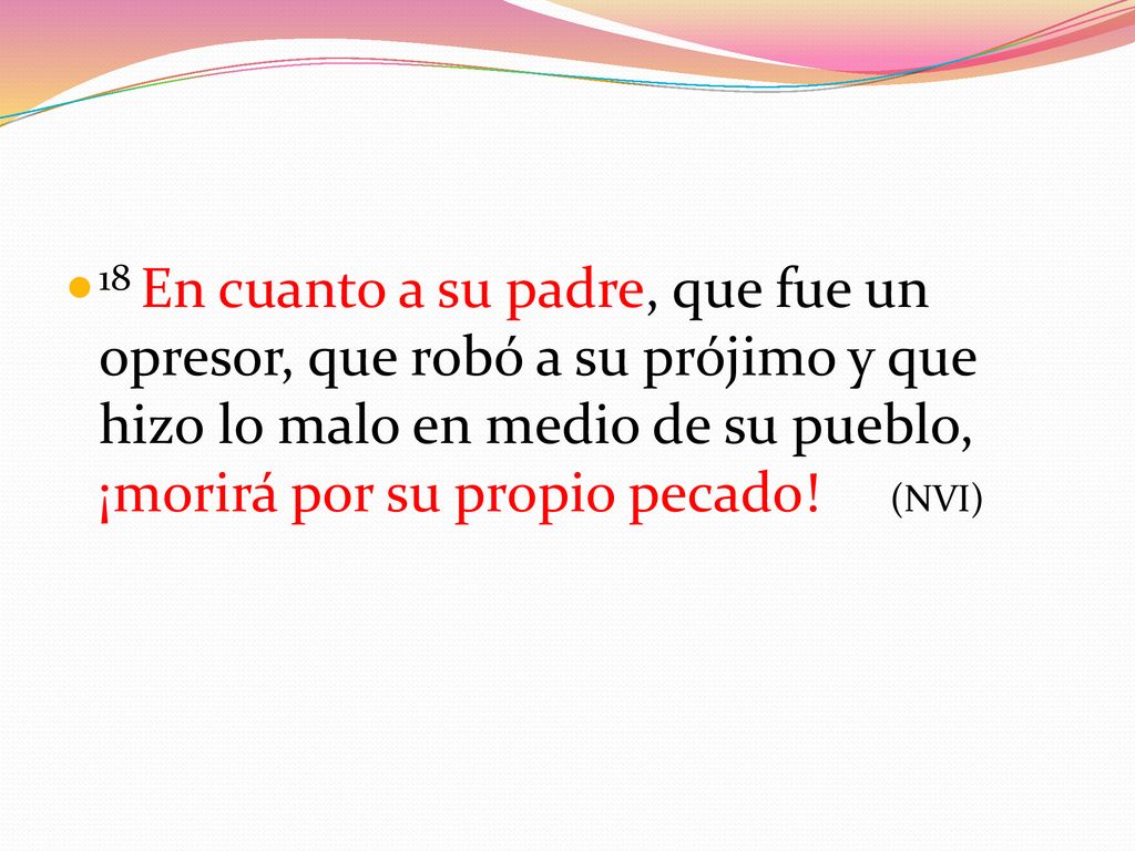 18 En cuanto a su padre, que fue un opresor, que robó a su prójimo y que hizo lo malo en medio de su pueblo, ¡morirá por su propio pecado.