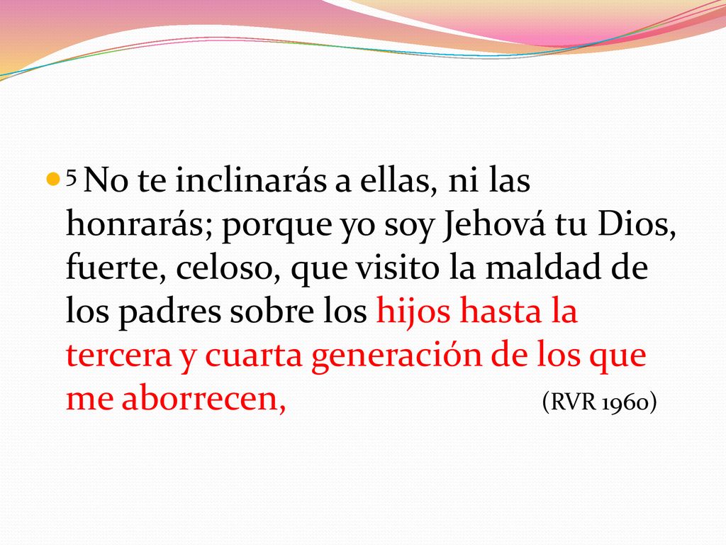 5 No te inclinarás a ellas, ni las honrarás; porque yo soy Jehová tu Dios, fuerte, celoso, que visito la maldad de los padres sobre los hijos hasta la tercera y cuarta generación de los que me aborrecen, (RVR 1960)