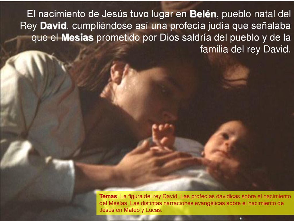 El nacimiento de Jesús tuvo lugar en Belén, pueblo natal del Rey David, cumpliéndose así una profecía judía que señalaba que el Mesías prometido por Dios saldría del pueblo y de la familia del rey David.