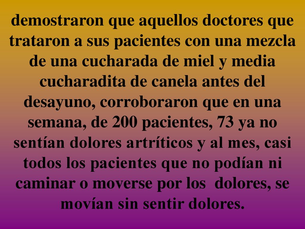 demostraron que aquellos doctores que trataron a sus pacientes con una mezcla de una cucharada de miel y media cucharadita de canela antes del desayuno, corroboraron que en una semana, de 200 pacientes, 73 ya no sentían dolores artríticos y al mes, casi todos los pacientes que no podían ni caminar o moverse por los dolores, se movían sin sentir dolores.