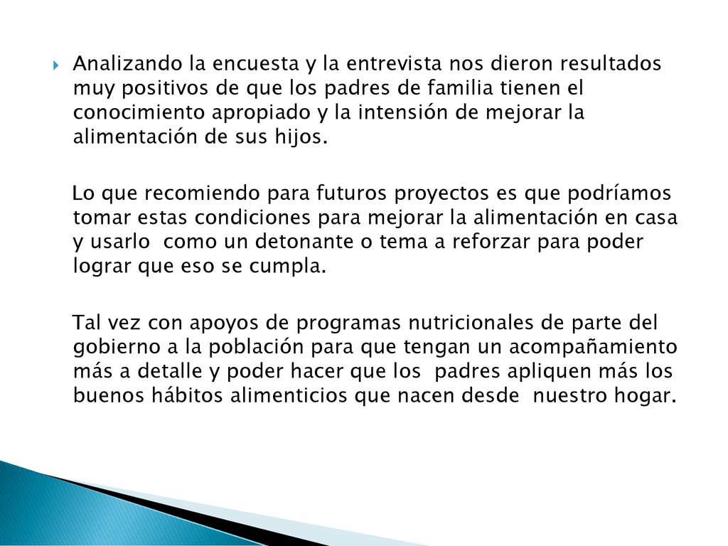 Analizando la encuesta y la entrevista nos dieron resultados muy positivos de que los padres de familia tienen el conocimiento apropiado y la intensión de mejorar la alimentación de sus hijos.