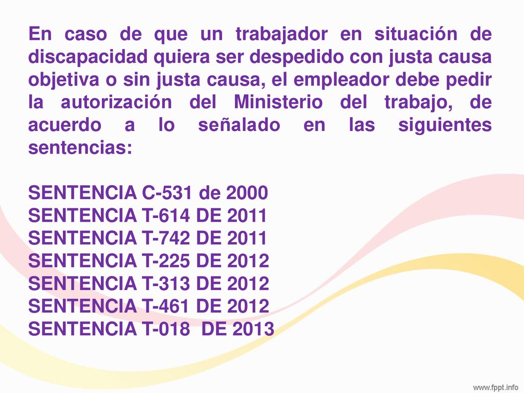 En caso de que un trabajador en situación de discapacidad quiera ser despedido con justa causa objetiva o sin justa causa, el empleador debe pedir la autorización del Ministerio del trabajo, de acuerdo a lo señalado en las siguientes sentencias: