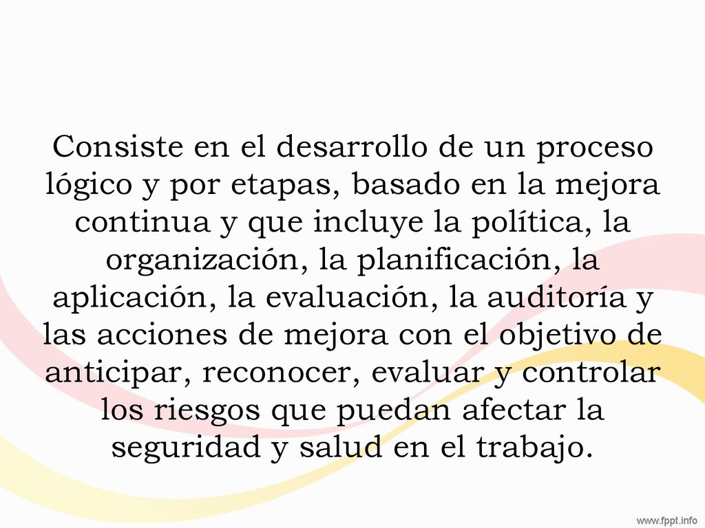Consiste en el desarrollo de un proceso lógico y por etapas, basado en la mejora continua y que incluye la política, la organización, la planificación, la aplicación, la evaluación, la auditoría y las acciones de mejora con el objetivo de anticipar, reconocer, evaluar y controlar los riesgos que puedan afectar la seguridad y salud en el trabajo.