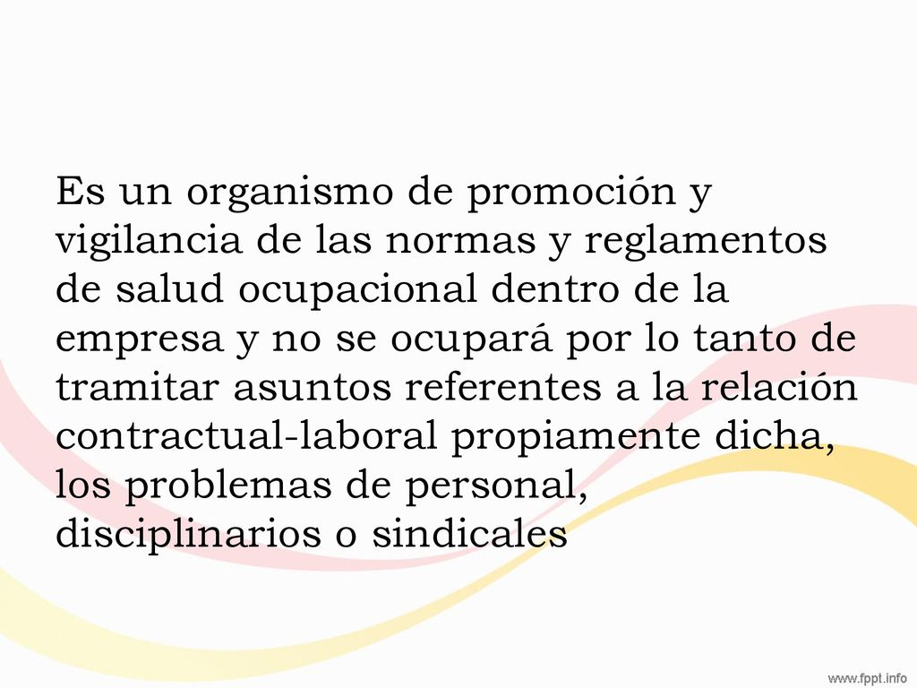 Es un organismo de promoción y vigilancia de las normas y reglamentos de salud ocupacional dentro de la empresa y no se ocupará por lo tanto de tramitar asuntos referentes a la relación contractual-laboral propiamente dicha, los problemas de personal, disciplinarios o sindicales