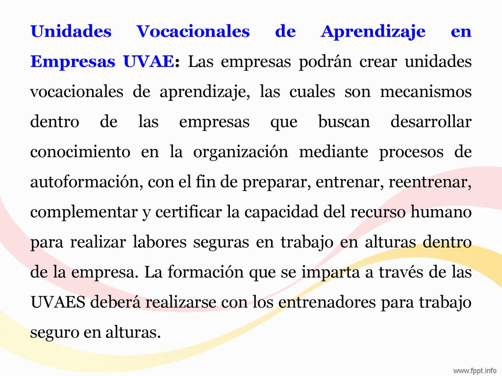 Unidades Vocacionales de Aprendizaje en Empresas UVAE: Las empresas podrán crear unidades vocacionales de aprendizaje, las cuales son mecanismos dentro de las empresas que buscan desarrollar conocimiento en la organización mediante procesos de autoformación, con el fin de preparar, entrenar, reentrenar, complementar y certificar la capacidad del recurso humano para realizar labores seguras en trabajo en alturas dentro de la empresa.