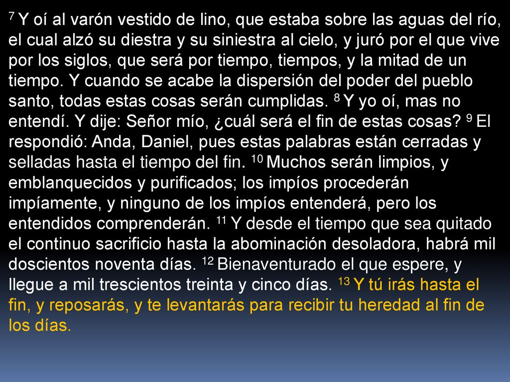 7 Y oí al varón vestido de lino, que estaba sobre las aguas del río, el cual alzó su diestra y su siniestra al cielo, y juró por el que vive por los siglos, que será por tiempo, tiempos, y la mitad de un tiempo.