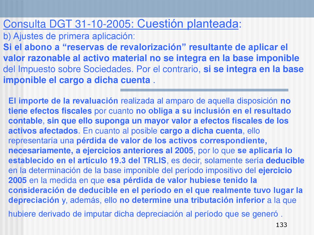 Consulta DGT : Cuestión planteada: b) Ajustes de primera aplicación: Si el abono a reservas de revalorización resultante de aplicar el valor razonable al activo material no se integra en la base imponible del Impuesto sobre Sociedades. Por el contrario, si se integra en la base imponible el cargo a dicha cuenta .