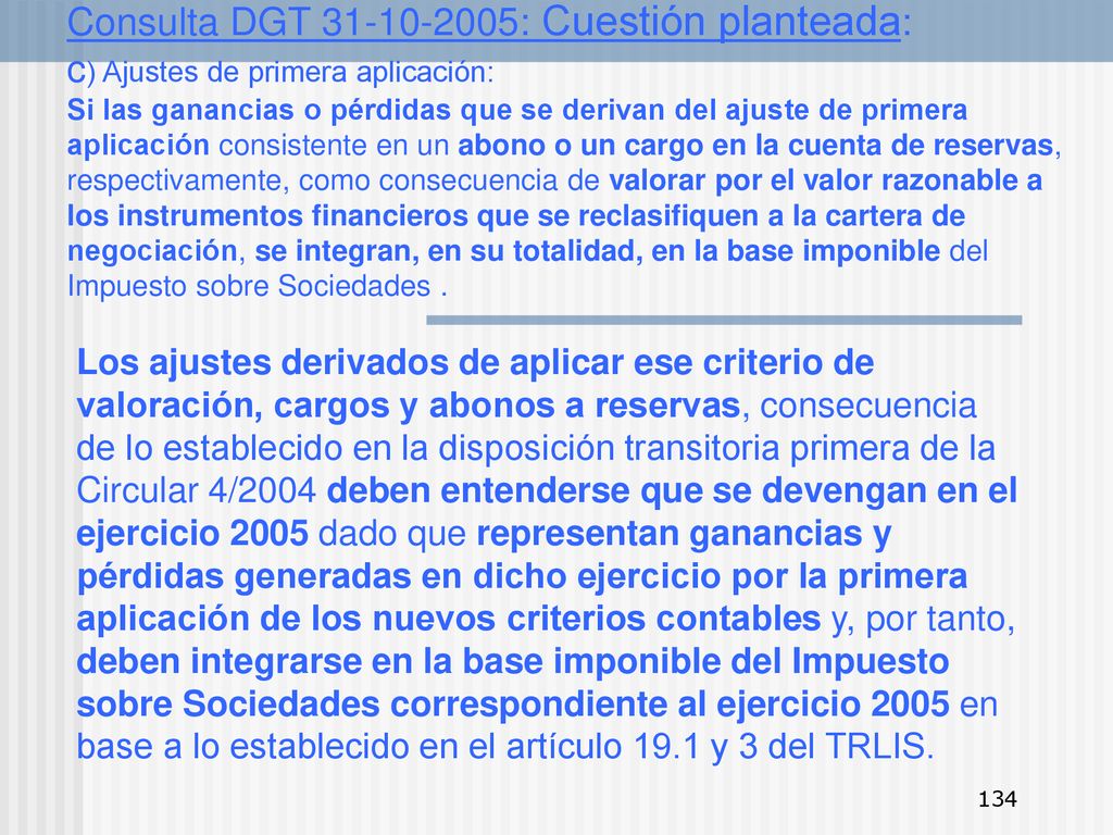 Consulta DGT : Cuestión planteada: c) Ajustes de primera aplicación: Si las ganancias o pérdidas que se derivan del ajuste de primera aplicación consistente en un abono o un cargo en la cuenta de reservas, respectivamente, como consecuencia de valorar por el valor razonable a los instrumentos financieros que se reclasifiquen a la cartera de negociación, se integran, en su totalidad, en la base imponible del Impuesto sobre Sociedades .