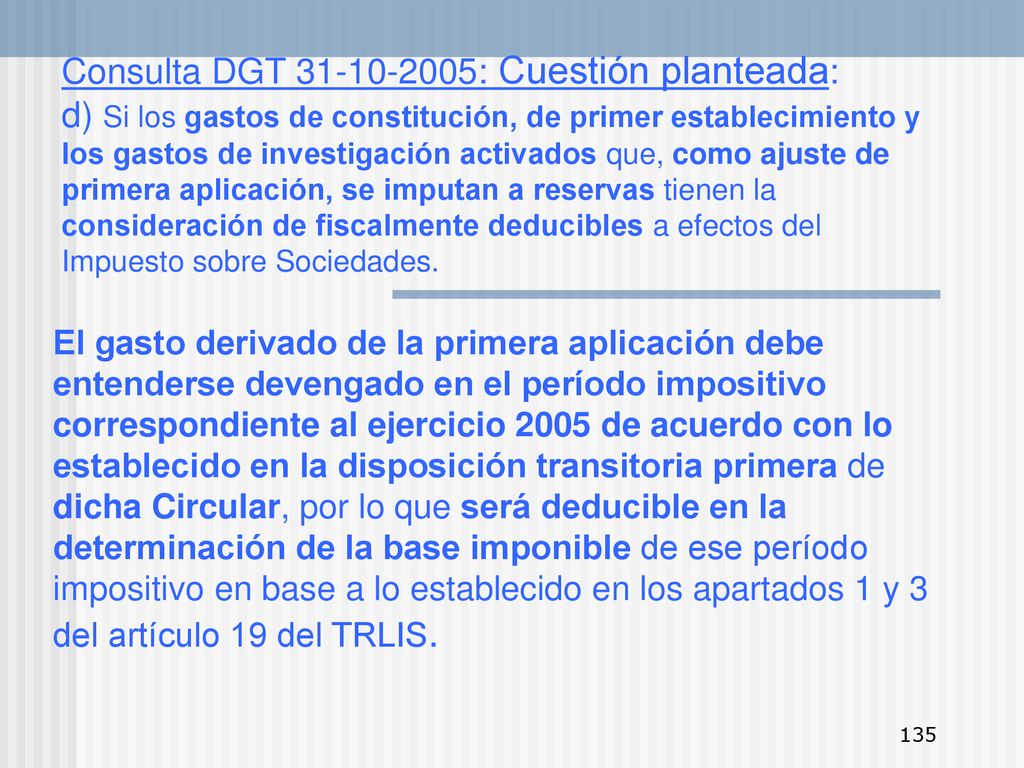 Consulta DGT : Cuestión planteada: d) Si los gastos de constitución, de primer establecimiento y los gastos de investigación activados que, como ajuste de primera aplicación, se imputan a reservas tienen la consideración de fiscalmente deducibles a efectos del Impuesto sobre Sociedades.