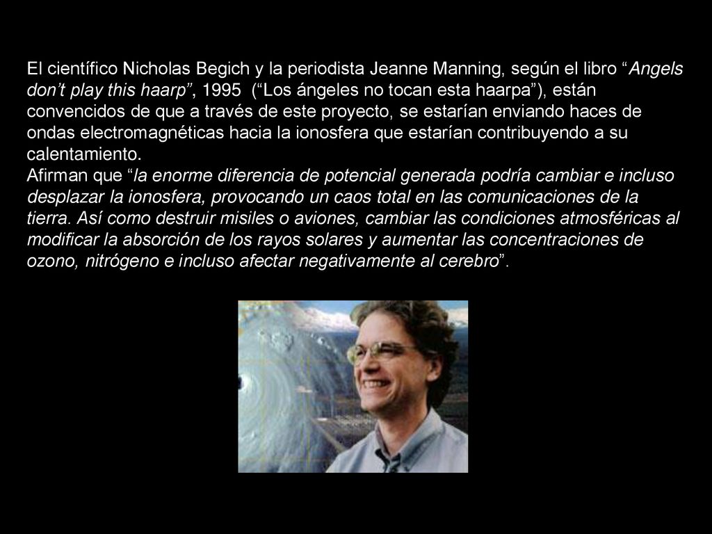 El científico Nicholas Begich y la periodista Jeanne Manning, según el libro Angels don’t play this haarp , 1995 ( Los ángeles no tocan esta haarpa ), están convencidos de que a través de este proyecto, se estarían enviando haces de ondas electromagnéticas hacia la ionosfera que estarían contribuyendo a su calentamiento.