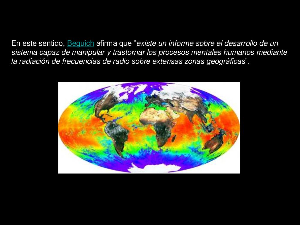 En este sentido, Beguich afirma que existe un informe sobre el desarrollo de un sistema capaz de manipular y trastornar los procesos mentales humanos mediante la radiación de frecuencias de radio sobre extensas zonas geográficas .
