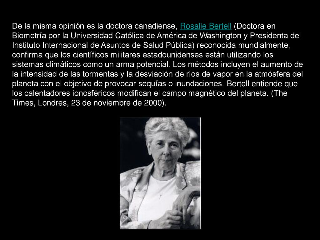 De la misma opinión es la doctora canadiense, Rosalie Bertell (Doctora en Biometría por la Universidad Católica de América de Washington y Presidenta del Instituto Internacional de Asuntos de Salud Pública) reconocida mundialmente, confirma que los científicos militares estadounidenses están utilizando los sistemas climáticos como un arma potencial.