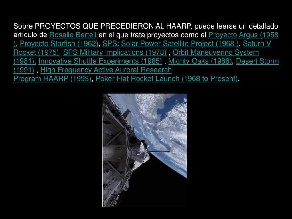 Sobre PROYECTOS QUE PRECEDIERON AL HAARP, puede leerse un detallado artículo de Rosalie Bertell en el que trata proyectos como el Proyecto Argus (1958 ), Proyecto Starfish (1962), SPS: Solar Power Satellite Project (1968 ), Saturn V Rocket (1975), SPS Military Implications (1978) , Orbit Maneuvering System (1981), Innovative Shuttle Experiments (1985) , Mighty Oaks (1986), Desert Storm (1991) , High Frequency Active Auroral Research Program HAARP (1993), Poker Flat Rocket Launch (1968 to Present).