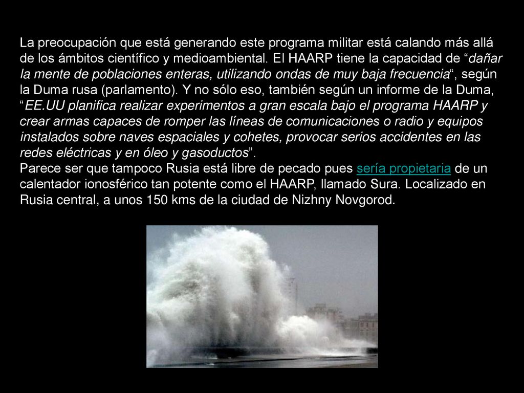 La preocupación que está generando este programa militar está calando más allá de los ámbitos científico y medioambiental. El HAARP tiene la capacidad de dañar la mente de poblaciones enteras, utilizando ondas de muy baja frecuencia , según la Duma rusa (parlamento). Y no sólo eso, también según un informe de la Duma, EE.UU planifica realizar experimentos a gran escala bajo el programa HAARP y crear armas capaces de romper las líneas de comunicaciones o radio y equipos instalados sobre naves espaciales y cohetes, provocar serios accidentes en las redes eléctricas y en óleo y gasoductos .