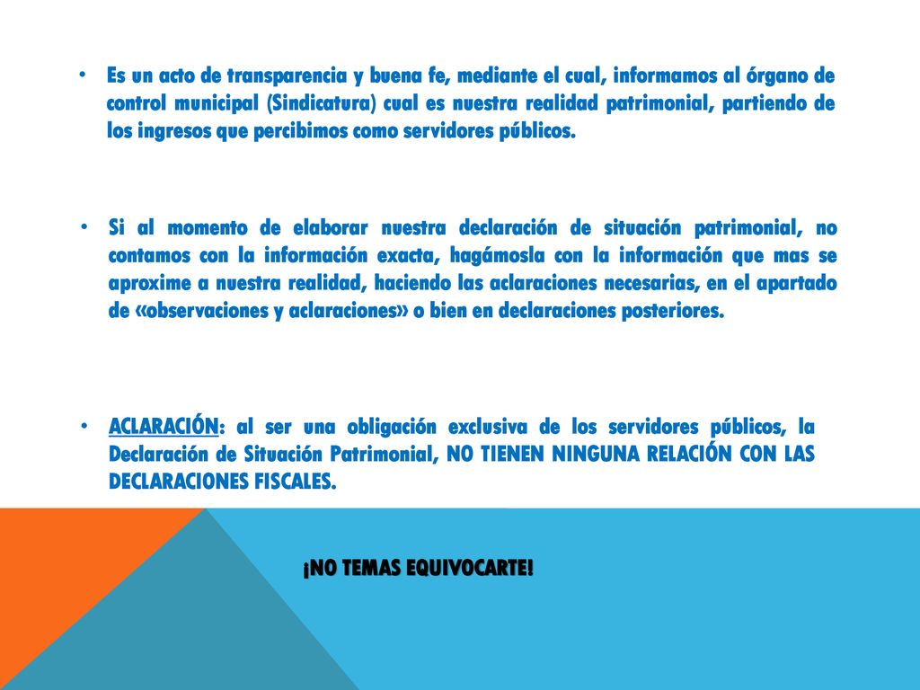 Es un acto de transparencia y buena fe, mediante el cual, informamos al órgano de control municipal (Sindicatura) cual es nuestra realidad patrimonial, partiendo de los ingresos que percibimos como servidores públicos.