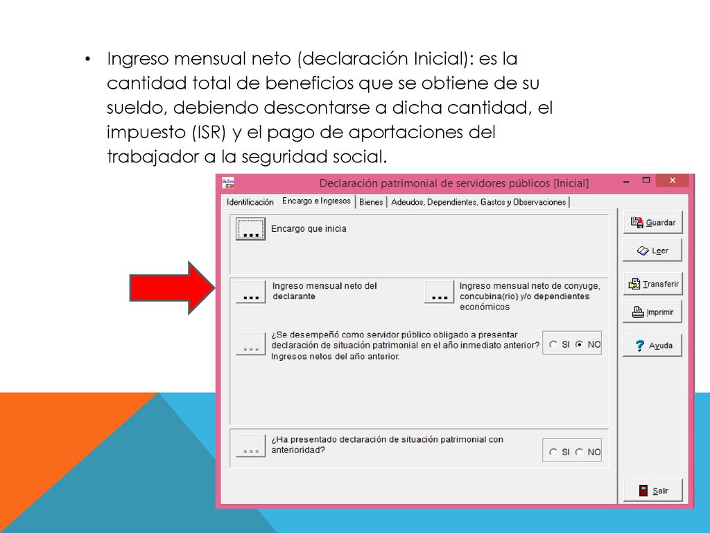 Ingreso mensual neto (declaración Inicial): es la cantidad total de beneficios que se obtiene de su sueldo, debiendo descontarse a dicha cantidad, el impuesto (ISR) y el pago de aportaciones del trabajador a la seguridad social.