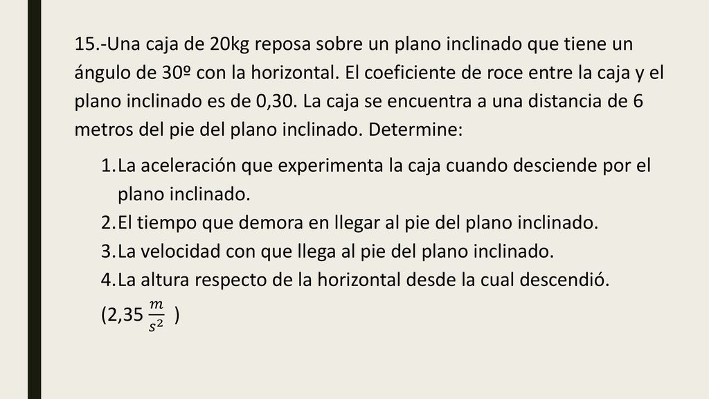 15.-Una caja de 20kg reposa sobre un plano inclinado que tiene un ángulo de 30º con la horizontal. El coeficiente de roce entre la caja y el plano inclinado es de 0,30. La caja se encuentra a una distancia de 6 metros del pie del plano inclinado. Determine: