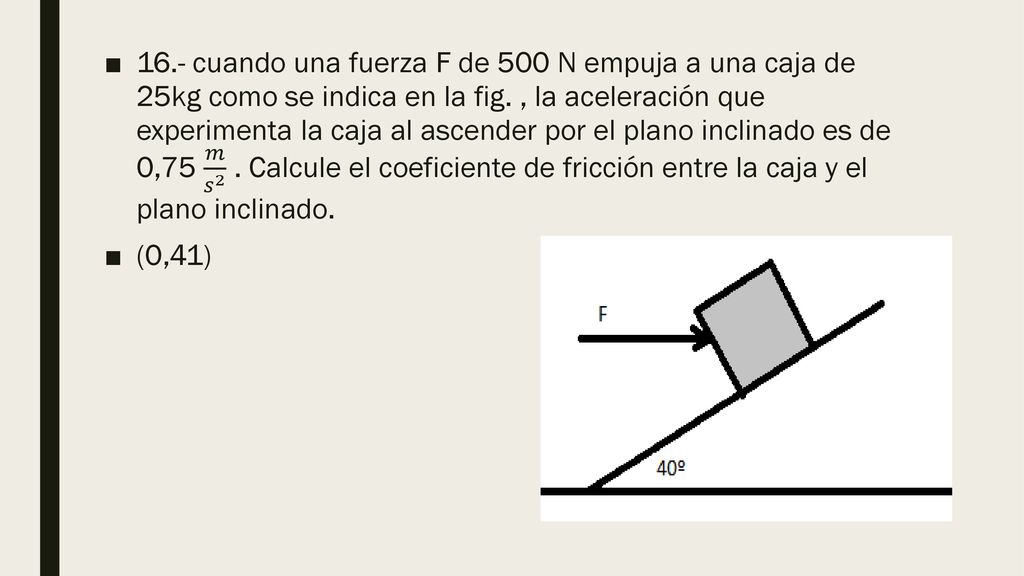 16.- cuando una fuerza F de 500 N empuja a una caja de 25kg como se indica en la fig. , la aceleración que experimenta la caja al ascender por el plano inclinado es de 0,75 𝑚 𝑠 2 . Calcule el coeficiente de fricción entre la caja y el plano inclinado.