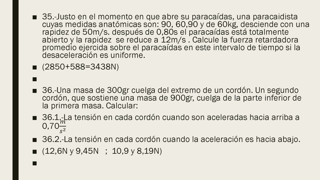 35.-Justo en el momento en que abre su paracaídas, una paracaidista cuyas medidas anatómicas son: 90, 60,90 y de 60kg, desciende con una rapidez de 50m/s. después de 0,80s el paracaídas está totalmente abierto y la rapidez se reduce a 12m/s . Calcule la fuerza retardadora promedio ejercida sobre el paracaídas en este intervalo de tiempo si la desaceleración es uniforme.