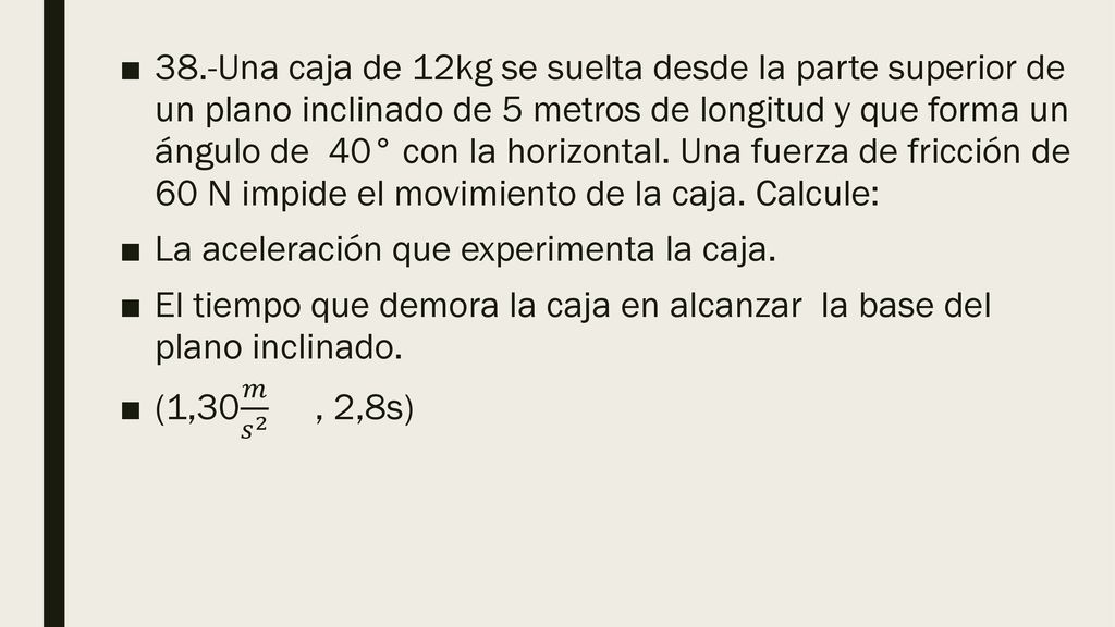 38.-Una caja de 12kg se suelta desde la parte superior de un plano inclinado de 5 metros de longitud y que forma un ángulo de 40° con la horizontal. Una fuerza de fricción de 60 N impide el movimiento de la caja. Calcule: