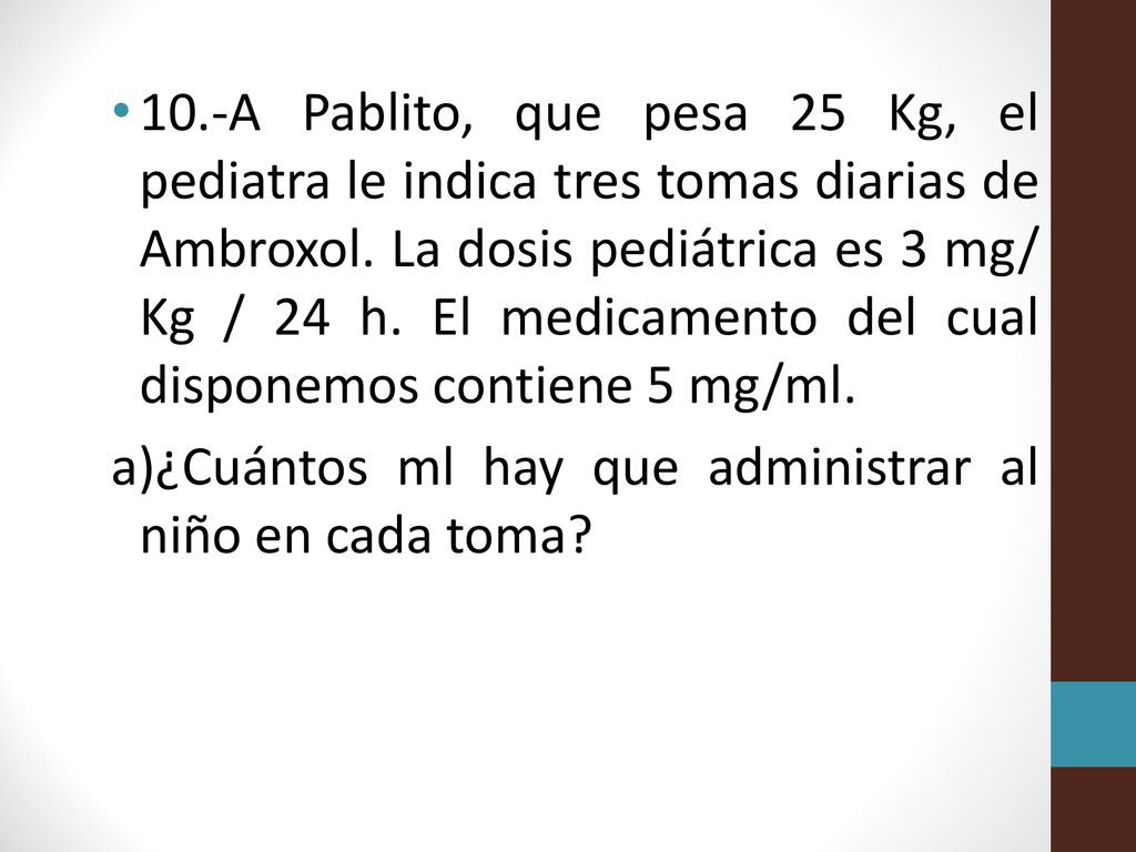 10.-A Pablito, que pesa 25 Kg, el pediatra le indica tres tomas diarias de Ambroxol. La dosis pediátrica es 3 mg/ Kg / 24 h. El medicamento del cual disponemos contiene 5 mg/ml.