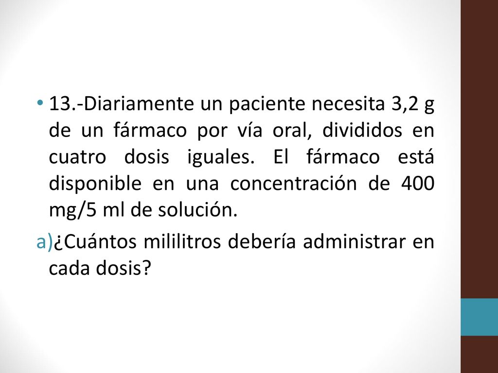13.-Diariamente un paciente necesita 3,2 g de un fármaco por vía oral, divididos en cuatro dosis iguales. El fármaco está disponible en una concentración de 400 mg/5 ml de solución.