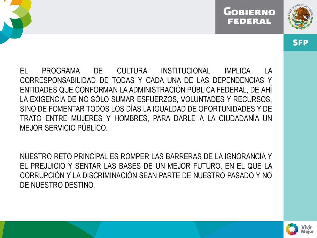 EL PROGRAMA DE CULTURA INSTITUCIONAL IMPLICA LA CORRESPONSABILIDAD DE TODAS Y CADA UNA DE LAS DEPENDENCIAS Y ENTIDADES QUE CONFORMAN LA ADMINISTRACIÓN PÚBLICA FEDERAL, DE AHÍ LA EXIGENCIA DE NO SÓLO SUMAR ESFUERZOS, VOLUNTADES Y RECURSOS, SINO DE FOMENTAR TODOS LOS DÍAS LA IGUALDAD DE OPORTUNIDADES Y DE TRATO ENTRE MUJERES Y HOMBRES, PARA DARLE A LA CIUDADANÍA UN MEJOR SERVICIO PÚBLICO.