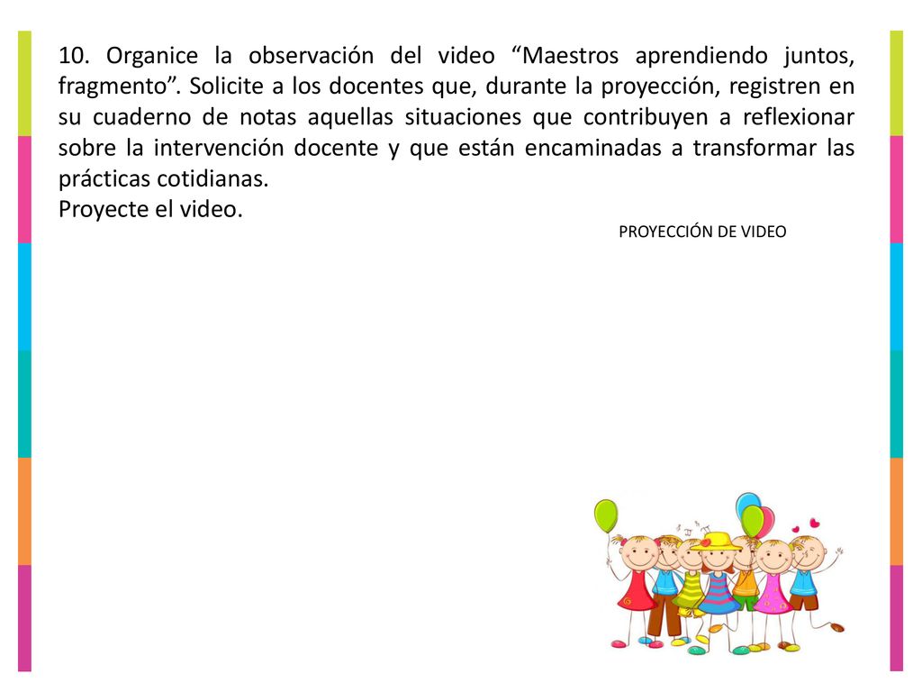 10. Organice la observación del video Maestros aprendiendo juntos, fragmento . Solicite a los docentes que, durante la proyección, registren en su cuaderno de notas aquellas situaciones que contribuyen a reflexionar sobre la intervención docente y que están encaminadas a transformar las prácticas cotidianas.