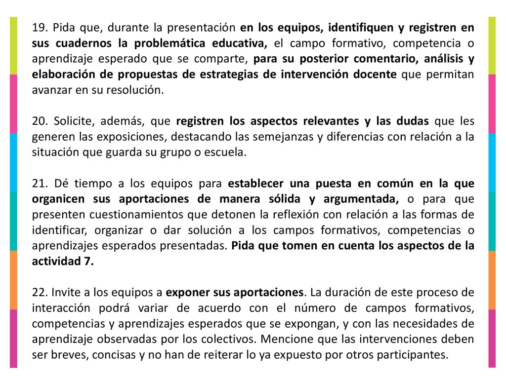 19. Pida que, durante la presentación en los equipos, identifiquen y registren en sus cuadernos la problemática educativa, el campo formativo, competencia o aprendizaje esperado que se comparte, para su posterior comentario, análisis y elaboración de propuestas de estrategias de intervención docente que permitan avanzar en su resolución.
