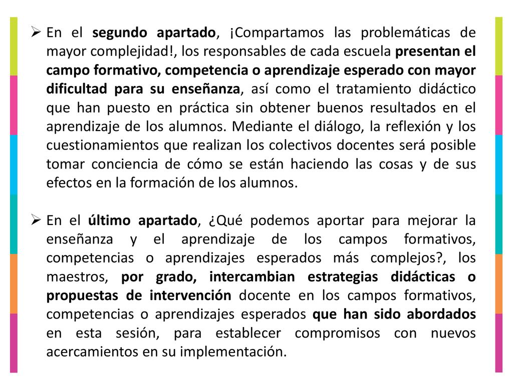 En el segundo apartado, ¡Compartamos las problemáticas de mayor complejidad!, los responsables de cada escuela presentan el campo formativo, competencia o aprendizaje esperado con mayor dificultad para su enseñanza, así como el tratamiento didáctico que han puesto en práctica sin obtener buenos resultados en el aprendizaje de los alumnos. Mediante el diálogo, la reflexión y los cuestionamientos que realizan los colectivos docentes será posible tomar conciencia de cómo se están haciendo las cosas y de sus efectos en la formación de los alumnos.
