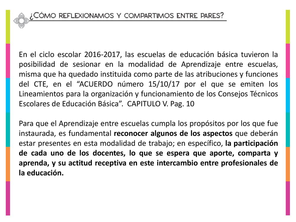En el ciclo escolar , las escuelas de educación básica tuvieron la posibilidad de sesionar en la modalidad de Aprendizaje entre escuelas, misma que ha quedado instituida como parte de las atribuciones y funciones del CTE, en el ACUERDO número 15/10/17 por el que se emiten los Lineamientos para la organización y funcionamiento de los Consejos Técnicos Escolares de Educación Básica . CAPITULO V. Pag. 10