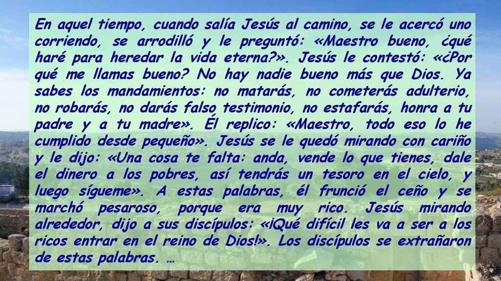 En aquel tiempo, cuando salía Jesús al camino, se le acercó uno corriendo, se arrodilló y le preguntó: «Maestro bueno, ¿qué haré para heredar la vida eterna ».