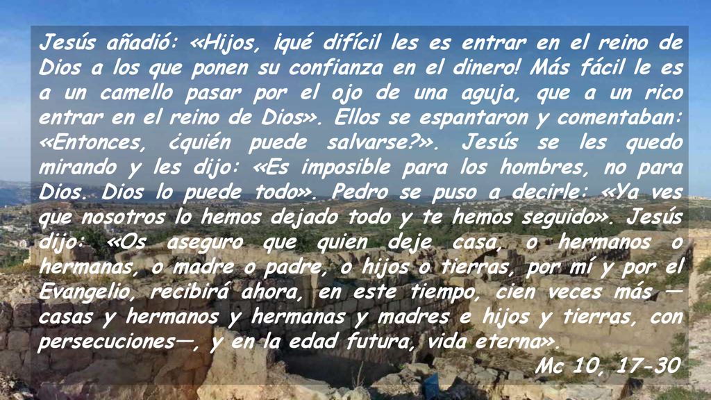 Jesús añadió: «Hijos, ¡qué difícil les es entrar en el reino de Dios a los que ponen su confianza en el dinero! Más fácil le es a un camello pasar por el ojo de una aguja, que a un rico entrar en el reino de Dios». Ellos se espantaron y comentaban: «Entonces, ¿quién puede salvarse ». Jesús se les quedo mirando y les dijo: «Es imposible para los hombres, no para Dios. Dios lo puede todo». Pedro se puso a decirle: «Ya ves que nosotros lo hemos dejado todo y te hemos seguido». Jesús dijo: «Os aseguro que quien deje casa, o hermanos o hermanas, o madre o padre, o hijos o tierras, por mí y por el Evangelio, recibirá ahora, en este tiempo, cien veces más —casas y hermanos y hermanas y madres e hijos y tierras, con persecuciones—, y en la edad futura, vida eterna».