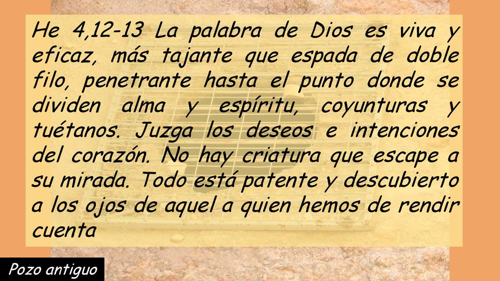 He 4,12-13 La palabra de Dios es viva y eficaz, más tajante que espada de doble filo, penetrante hasta el punto donde se dividen alma y espíritu, coyunturas y tuétanos. Juzga los deseos e intenciones del corazón. No hay criatura que escape a su mirada. Todo está patente y descubierto a los ojos de aquel a quien hemos de rendir cuenta