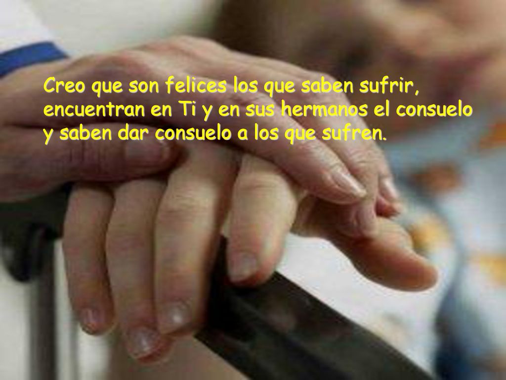 Creo que son felices los que saben sufrir, encuentran en Ti y en sus hermanos el consuelo y saben dar consuelo a los que sufren.