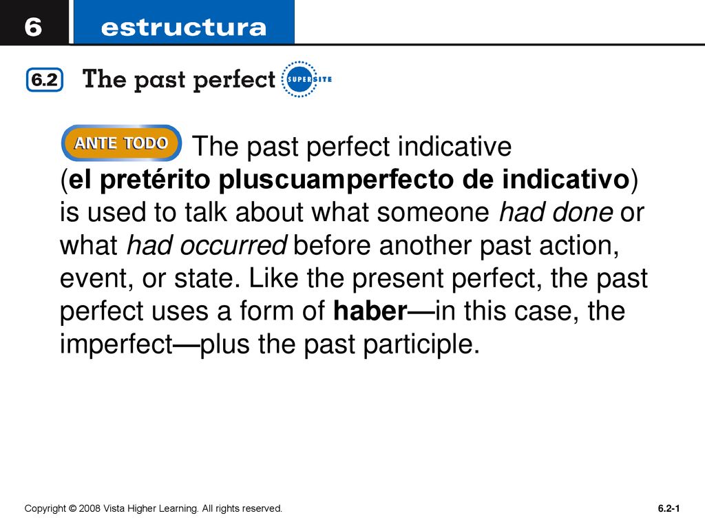 The past perfect indicative (el pretérito pluscuamperfecto de indicativo) is used to talk about what someone had done or what had occurred before another past action, event, or state. Like the present perfect, the past perfect uses a form of haber—in this case, the imperfect—plus the past participle.