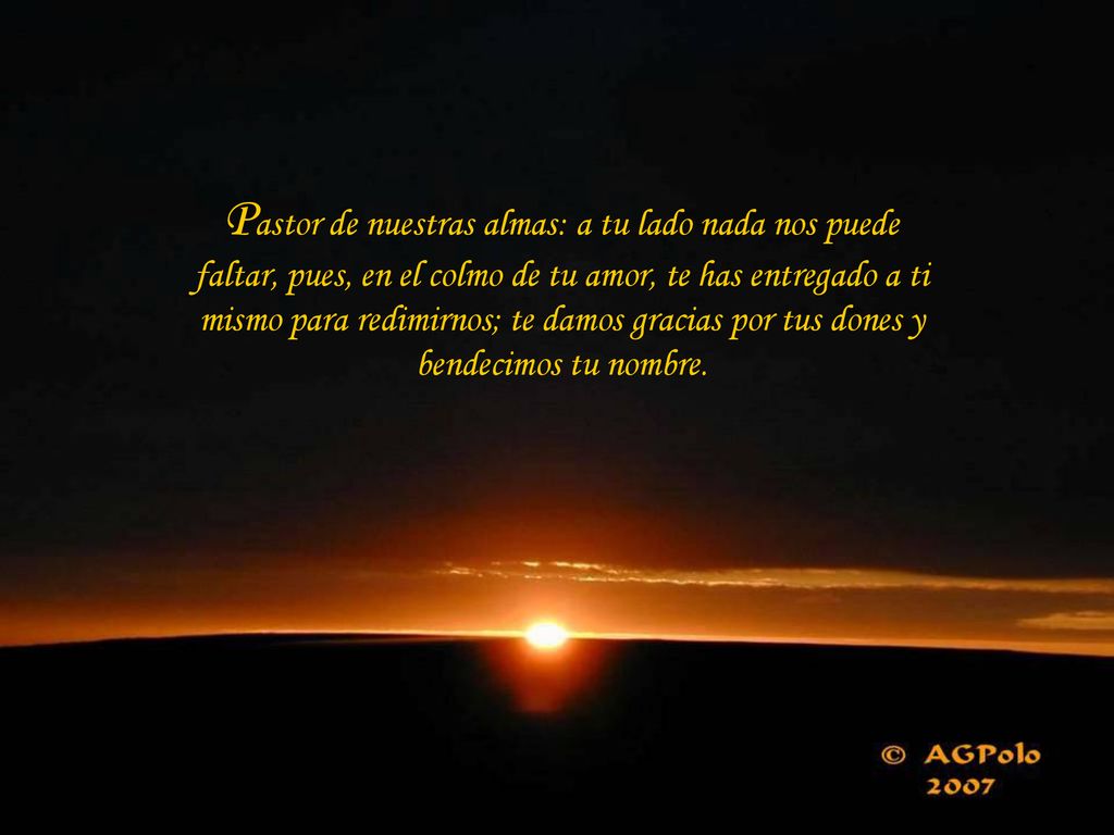 Pastor de nuestras almas: a tu lado nada nos puede faltar, pues, en el colmo de tu amor, te has entregado a ti mismo para redimirnos; te damos gracias por tus dones y bendecimos tu nombre.